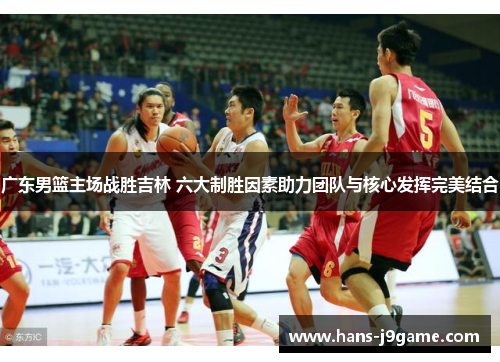 广东男篮主场战胜吉林 六大制胜因素助力团队与核心发挥完美结合