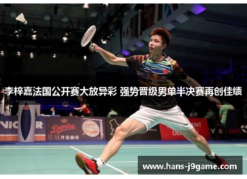 李梓嘉法国公开赛大放异彩 强势晋级男单半决赛再创佳绩 李梓嘉法国公开赛大放异彩 强势晋级男单半决赛再创佳绩
