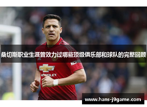 桑切斯职业生涯曾效力过哪些顶级俱乐部和球队的完整回顾 桑切斯职业生涯曾效力过哪些顶级俱乐部和球队的完整回顾