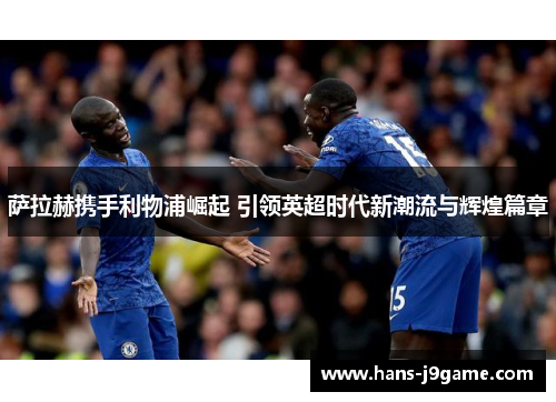 萨拉赫携手利物浦崛起 引领英超时代新潮流与辉煌篇章 萨拉赫携手利物浦崛起 引领英超时代新潮流与辉煌篇章