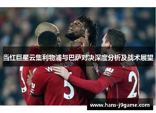 当红巨星云集利物浦与巴萨对决深度分析及战术展望 当红巨星云集利物浦与巴萨对决深度分析及战术展望