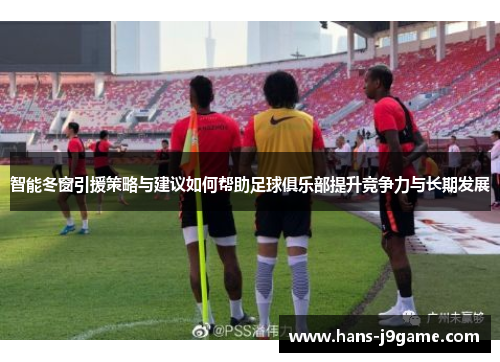 智能冬窗引援策略与建议如何帮助足球俱乐部提升竞争力与长期发展 智能冬窗引援策略与建议如何帮助足球俱乐部提升竞争力与长期发展