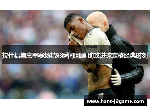 拉什福德意甲赛场精彩瞬间回顾 助攻进球定格经典时刻