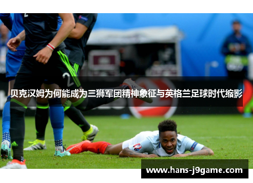 贝克汉姆为何能成为三狮军团精神象征与英格兰足球时代缩影